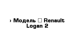  › Модель ­ Renault Logan 2